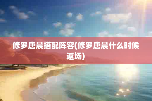 修罗唐晨搭配阵容(修罗唐晨什么时候返场)