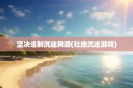 坚决遏制沉迷网游(杜绝沉迷游戏)