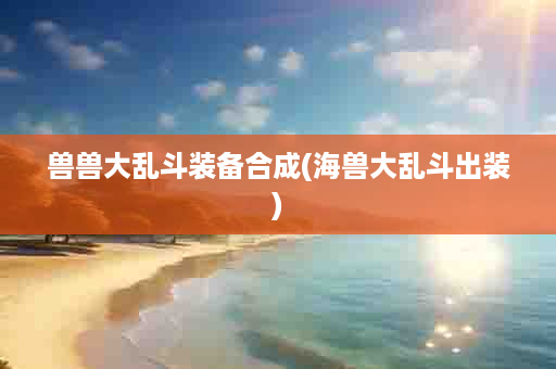 兽兽大乱斗装备合成(海兽大乱斗出装)