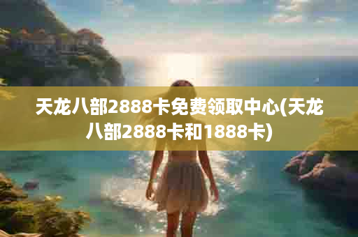 天龙八部2888卡免费领取中心(天龙八部2888卡和1888卡)