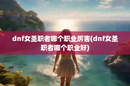 dnf女圣职者哪个职业厉害(dnf女圣职者哪个职业好)