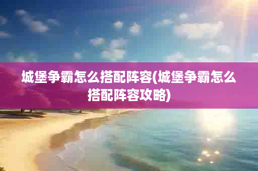 城堡争霸怎么搭配阵容(城堡争霸怎么搭配阵容攻略)