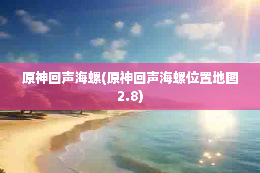 原神回声海螺(原神回声海螺位置地图2.8)