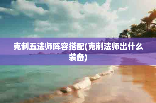 克制五法师阵容搭配(克制法师出什么装备)