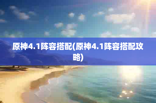 原神4.1阵容搭配(原神4.1阵容搭配攻略)