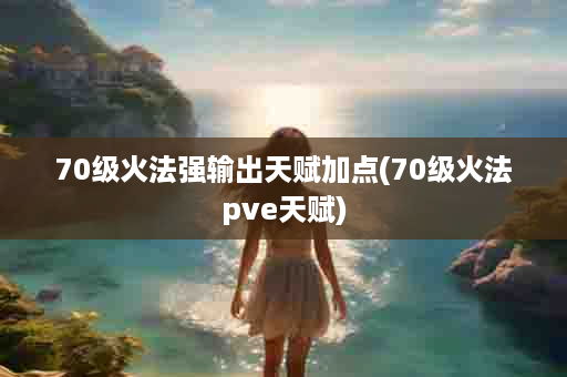 70级火法强输出天赋加点(70级火法pve天赋)